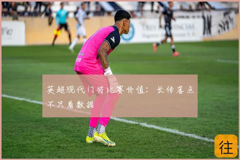 英超现代门将比赛价值:长传落点不只看数据